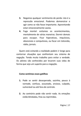 Página | 17
3. Negamos qualquer sentimento de perda: isto é a
repressão emocional. Podemos demonstrar e
agir como se não fosse importante. Aparentando
estar emocionalmente vazios.
4. Fuga mental: evitamos os acontecimentos,
mentalmente de várias maneiras. Dormir demais
para escapar. Ficar hiperativos, impulsivos,
obsessivos e compulsivos, ou focar em televisão,
rádio, jornais.
Quem está evitando a realidade podem ir longe para
contornar situações que confrontam seu sistema de
negação. Tendo muito trabalho para evitar a verdade.
Os adictos são conhecidos por levarem suas vidas de
forma que seja um suporte para a negação.
Como sentimos esses gatilhos
1. Pode se sentir desesperado, sozinho, pouco à
vontade, confuso, assustado, ansioso, culpado,
vulnerável ou até fora de controle.
2. Ao contrário pode não sentir nada. As emoções
estão blindadas, frias ou reprimidas.
 