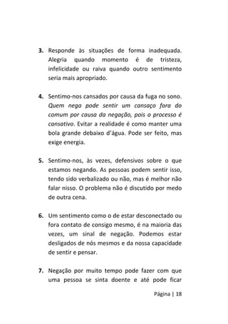 Página | 18
3. Responde às situações de forma inadequada.
Alegria quando momento é de tristeza,
infelicidade ou raiva quando outro sentimento
seria mais apropriado.
4. Sentimo-nos cansados por causa da fuga no sono.
Quem nega pode sentir um cansaço fora do
comum por causa da negação, pois o processo é
cansativo. Evitar a realidade é como manter uma
bola grande debaixo d’água. Pode ser feito, mas
exige energia.
5. Sentimo-nos, às vezes, defensivos sobre o que
estamos negando. As pessoas podem sentir isso,
tendo sido verbalizado ou não, mas é melhor não
falar nisso. O problema não é discutido por medo
de outra cena.
6. Um sentimento como o de estar desconectado ou
fora contato de consigo mesmo, é na maioria das
vezes, um sinal de negação. Podemos estar
desligados de nós mesmos e da nossa capacidade
de sentir e pensar.
7. Negação por muito tempo pode fazer com que
uma pessoa se sinta doente e até pode ficar
 