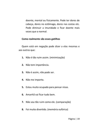 Página | 19
doente, mental ou fisicamente. Pode ter dores de
cabeça, dores no estômago, dores nas costas etc.
Pode diminuir a imunidade e ficar doente mais
vezes que o normal.
Como realmente são esses gatilhos
Quem está em negação pode dizer a elas mesmas e
aos outros que:
1. Não é tão ruim assim. (minimização)
2. Não tem importância.
3. Não é assim, não pode ser.
4. Não me importo.
5. Estou muito ocupado para pensar nisso.
6. Amanhã vai ficar tudo bem.
7. Não sou tão ruim como ele. (comparação)
8. Foi muito divertido. (memória eufórica)
 