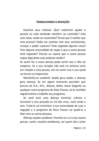 Página | 21
TRABALHANDO A NEGAÇÃO
Examine seus motivos. Quer realmente ajudar a
pessoa ou está tentando interferir ou controlar? Está
com raiva, medo ou ressentido? Pensa que é melhor que
esta pessoa? Estão em contato com seus sentimentos,
crenças e poder superior? Está negando alguma coisa?
Tem alguma necessidade de negar o que a outra pessoa
está negando? Precisa ou espera que a outra pessoa
negue algo pelas suas próprias razões?
Se assim for a outra pessoa pode sentir isso e não vai
cooperar. Se o seu coração não está na sintonia certa
em relação a esta pessoa, ela vai sentir isso e sua ajuda
vai tornar-se inoperante.
Mantenha-se saudável. Saúde gera saúde, e doença
gera doença. Se em algum momento perceber que
precisa de A.A., N.A., Alanon, Nafta, Amor Exigente ou
qualquer outro programa de Doze Passos, vá às reuniões
regularmente e trabalhe seu programa.
Se você teve uma doença terminal, crônica e
incurável o ano passado ou há dez anos, você ainda a
tem. Tratá-la vai minimizar a sua necessidade de usar a
negação e o programa de Doze Passos vai ajudá-lo a
lidar com as outras pessoas.
Ofereça ajudas saudáveis: Permita-se a si e aos outros
pensar, sentir, resolver problemas, ser quem são e estar
 