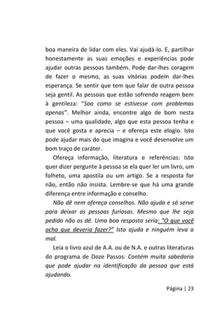 Página | 23
boa maneira de lidar com eles. Vai ajudá-lo. E, partilhar
honestamente as suas emoções e experiências pode
ajudar outras pessoas também. Pode dar-lhes coragem
de fazer o mesmo, as suas vitórias podem dar-lhes
esperança. Se sentir que tem que falar de outra pessoa
seja gentil. As pessoas que estão sofrendo reagem bem
à gentileza: “Soa como se estivesse com problemas
apenas”. Melhor ainda, encontre algo de bom nesta
pessoa – uma qualidade, algo que esta pessoa tenha e
que você gosta e aprecia – e ofereça este elogio. Isto
pode ajudar mais do que imagina e você desenvolve um
bom traço de caráter.
Ofereça informação, literatura e referências: Isto
quer dizer pergunte à pessoa se ela quer ler um livro, um
folheto, uma apostila ou um artigo. Se a resposta for
não, então não insista. Lembre-se que há uma grande
diferença entre informação e conselho.
Não dê nem ofereça conselhos. Não ajuda e só serve
para deixar as pessoas furiosas. Mesmo que lhe seja
pedido não os dê. Uma boa resposta seria: “O que você
acha que deveria fazer?” Isto ajuda e ninguém leva a
mal.
Leia o livro azul de A.A. ou de N.A. e outras literaturas
do programa de Doze Passos: Contém muita sabedoria
que pode ajudar na identificação da pessoa que está
ajudando.
 