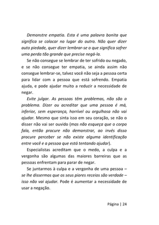 Página | 24
Demonstre empatia. Esta é uma palavra bonita que
significa se colocar no lugar do outro. Não quer dizer
auto piedade, quer dizer lembrar-se o que significa sofrer
uma perda tão grande que precise negá-la.
Se não consegue se lembrar de ter sofrido ou negado,
e se não consegue ter empatia, se ainda assim não
consegue lembrar-se, talvez você não seja a pessoa certa
para lidar com a pessoa que está sofrendo. Empatia
ajuda, e pode ajudar muito a reduzir a necessidade de
negar.
Evite julgar. As pessoas têm problemas, não são o
problema. Dizer ou acreditar que uma pessoa é má,
inferior, sem esperança, horrível ou orgulhosa não vai
ajudar. Mesmo que sinta isso em seu coração, se não o
disser não vai ser ouvido (mas não esqueça que o corpo
fala, então procure não demonstrar, ao invés disso
procure perceber se não existe alguma identificação
entre você e a pessoa que está tentando ajudar).
Especialistas acreditam que o medo, a culpa e a
vergonha são algumas das maiores barreiras que as
pessoas enfrentam para parar de negar.
Se juntarmos à culpa e a vergonha de uma pessoa –
se lhe dissermos que os seus piores receios são verdade –
isso não vai ajudar. Pode é aumentar a necessidade de
usar a negação.
 