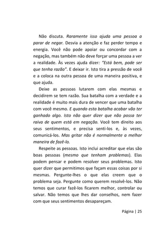 Página | 25
Não discuta. Raramente isso ajuda uma pessoa a
parar de negar. Desvia a atenção e faz perder tempo e
energia. Você não pode apoiar ou concordar com a
negação, mas também não deve forçar uma pessoa a ver
a realidade. Às vezes ajuda dizer: “Está bem, pode ser
que tenha razão”. E deixar ir. Isto tira a pressão de você
e a coloca na outra pessoa de uma maneira positiva, e
que ajuda.
Deixe as pessoas lutarem com elas mesmas e
decidirem se tem razão. Sua batalha com a verdade e a
realidade é muito mais dura de vencer que uma batalha
com você mesmo. E quando esta batalha acabar vão ter
ganhado algo. Isto não quer dizer que não possa ter
raiva de quem está em negação. Você tem direito aos
seus sentimentos, e precisa senti-los e, às vezes,
comunicá-los. Mas gritar não é normalmente a melhor
maneira de fazê-lo.
Respeite as pessoas. Isto inclui acreditar que elas são
boas pessoas (mesmo que tenham problemas). Elas
podem pensar e podem resolver seus problemas. Isto
quer dizer que permitimos que façam essas coisas por si
mesmas. Pergunte-lhes o que elas creem que o
problema seja. Pergunte como querem resolvê-los. Não
temos que curar fazê-los ficarem melhor, controlar ou
salvar. Não temos que lhes dar conselhos, nem fazer
com que seus sentimentos desapareçam.
 