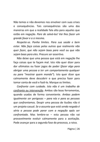 Página | 26
Não temos e não devemos nos envolver com suas crises
e consequências. Tais consequências são uma das
maneiras em que a realidade fala alto para aqueles que
estão em negação. Pare de salvá-los! Vai lhes fazer um
grande favor e a si mesmo.
Respeite-se. Ponha limites. Para sua saúde e bem
estar. Não faça coisas pelos outros que realmente não
quer fazer, que não sejam boas para você ou que não
sejam boas para eles. Procure ser assertivo.
Não deixe que uma pessoa que está em negação lhe
faça coisas que te façam mal. Isto não quer dizer para
dar ultimatos ou fazer jogos de poder (fazer algo para
obrigar uma pessoa a ter um comportamento qualquer
ou para “mostrar quem manda”). Isto quer dizer que
calmamente deve descobrir o que precisa fazer para
tomar conta de você e fazê-lo. Marque os limites.
Confronte com cuidado. Isto não é um trabalho de
confronto ou intervenção. Ambas são boas ferramentas,
quando usadas de forma conveniente. Ambas podem
igualmente ser perigosas – para nós e para as pessoas
que confrontamos. Despir uma pessoa de ilusões não é
um projeto casual. Se o assunto que está sendo negado é
sério a pessoa pode parar com a negação após ser
confrontada. Mas lembre-se – esta pessoa não vai
provavelmente evoluir calmamente para a aceitação.
Pode avançar para a segunda fase do processo, a raiva.
 