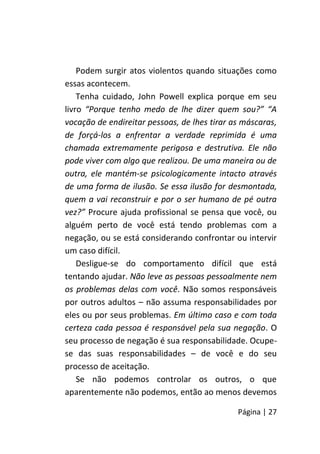 Página | 27
Podem surgir atos violentos quando situações como
essas acontecem.
Tenha cuidado, John Powell explica porque em seu
livro “Porque tenho medo de lhe dizer quem sou?” “A
vocação de endireitar pessoas, de lhes tirar as máscaras,
de forçá-los a enfrentar a verdade reprimida é uma
chamada extremamente perigosa e destrutiva. Ele não
pode viver com algo que realizou. De uma maneira ou de
outra, ele mantém-se psicologicamente intacto através
de uma forma de ilusão. Se essa ilusão for desmontada,
quem a vai reconstruir e por o ser humano de pé outra
vez?” Procure ajuda profissional se pensa que você, ou
alguém perto de você está tendo problemas com a
negação, ou se está considerando confrontar ou intervir
um caso difícil.
Desligue-se do comportamento difícil que está
tentando ajudar. Não leve as pessoas pessoalmente nem
os problemas delas com você. Não somos responsáveis
por outros adultos – não assuma responsabilidades por
eles ou por seus problemas. Em último caso e com toda
certeza cada pessoa é responsável pela sua negação. O
seu processo de negação é sua responsabilidade. Ocupe-
se das suas responsabilidades – de você e do seu
processo de aceitação.
Se não podemos controlar os outros, o que
aparentemente não podemos, então ao menos devemos
 