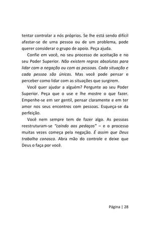 Página | 28
tentar controlar a nós próprios. Se lhe está sendo difícil
afastar-se de uma pessoa ou de um problema, pode
querer considerar o grupo de apoio. Peça ajuda.
Confie em você, no seu processo de aceitação e no
seu Poder Superior. Não existem regras absolutas para
lidar com a negação ou com as pessoas. Cada situação e
cada pessoa são únicas. Mas você pode pensar e
perceber como lidar com as situações que surgirem.
Você quer ajudar a alguém? Pergunte ao seu Poder
Superior. Peça que o use e lhe mostre o que fazer.
Empenhe-se em ser gentil, pensar claramente e em ter
amor nos seus encontros com pessoas. Esqueça-se da
perfeição.
Você nem sempre tem de fazer algo. As pessoas
reestruturam-se “caindo aos pedaços” – e o processo
muitas vezes começa pela negação. É assim que Deus
trabalha conosco. Abra mão do controle e deixe que
Deus o faça por você.
 