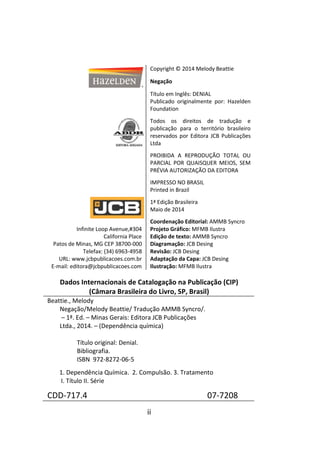 ii
Copyright © 2014 Melody Beattie
Negação
Título em Inglês: DENIAL
Publicado originalmente por: Hazelden
Foundation
Todos os direitos de tradução e
publicação para o território brasileiro
reservados por Editora JCB Publicações
Ltda
PROIBIDA A REPRODUÇÃO TOTAL OU
PARCIAL POR QUAISQUER MEIOS, SEM
PRÉVIA AUTORIZAÇÃO DA EDITORA
IMPRESSO NO BRASIL
Printed in Brazil
1ª Edição Brasileira
Maio de 2014
Infinite Loop Avenue,#304
California Place
Patos de Minas, MG CEP 38700-000
Telefax: (34) 6963-4958
URL: www.jcbpublicacoes.com.br
E-mail: editora@jcbpublicacoes.com
Coordenação Editorial: AMMB Syncro
Projeto Gráfico: MFMB Ilustra
Edição de texto: AMMB Syncro
Diagramação: JCB Desing
Revisão: JCB Desing
Adaptação da Capa: JCB Desing
Ilustração: MFMB Ilustra
Dados Internacionais de Catalogação na Publicação (CIP)
(Câmara Brasileira do Livro, SP, Brasil)
Beattie., Melody
Negação/Melody Beattie/ Tradução AMMB Syncro/.
– 1ª. Ed. – Minas Gerais: Editora JCB Publicações
Ltda., 2014. – (Dependência química)
Título original: Denial.
Bibliografia.
ISBN 972-8272-06-5
1. Dependência Química. 2. Compulsão. 3. Tratamento
I. Título II. Série
CDD-717.4 07-7208
 