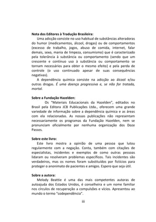 iii
Nota dos Editores à Tradução Brasileira:
Uma adicção consiste no uso habitual de substâncias alteradoras
do humor (medicamentos, álcool, drogas) ou de comportamentos
(excesso de trabalho, jogos, abuso de comida, internet, falar
demais, sexo, mania de limpeza, consumismo) que é caracterizado
pela tolerância à substância ou comportamento (sendo que um
crescente e contínuo uso à substância ou comportamento se
tornam necessários para obter o mesmo efeito) e pela perda de
controle (o uso continuado apesar de suas consequências
negativas).
A dependência química consiste na adicção ao álcool e/ou
outras drogas. É uma doença progressiva e, se não for tratada,
mortal.
Sobre a Fundação Hazelden:
Os “Materiais Educacionais da Hazelden”, editados no
Brasil pela Editora JCB Publicações Ltda., oferecem uma grande
variedade de informação sobre a dependência química e as áreas
com ela relacionadas. As nossas publicações não representam
necessariamente os programas da Fundação Hazelden, nem se
pronunciam oficialmente por nenhuma organização dos Doze
Passos.
Sobre este livro:
Este livro mostra a opinião de uma pessoa que lutou
regularmente com a negação. Conta, também com citações de
especialistas, incidentes e exemplos de como outras pessoas
lidaram ou resolveram problemas específicos. Tais incidentes são
verdadeiros, mas os nomes foram substituídos por fictícios para
proteger o anonimato de pacientes e amigos. Espero que seja útil.
Sobre a autora:
Melody Beattie é uma das mais competentes autoras de
autoajuda dos Estados Unidos, é conselheira e um nome familiar
nos círculos de recuperação a compulsões e vícios. Apresentou ao
mundo o termo “codependência”.
 