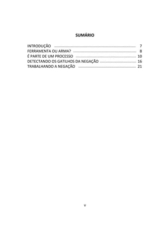 v
SUMÁRIO
INTRODUÇÃO ..................................................................................... 7
FERRAMENTA OU ARMA? .................................................................. 8
É PARTE DE UM PROCESSO ............................................................... 10
DETECTANDO OS GATILHOS DA NEGAÇÃO ...................................... 16
TRABALHANDO A NEGAÇÃO ............................................................ 21
 