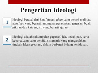 Pengertian Ideologi
Ideologi berasal dari kata Yunani idein yang berarti melihat,
atau idea yang berarti raut muka, perawakan, gagasan, buah
pikiran dan kata logika yang berarti ajaran.
Ideologi adalah sekumpulan gagasan, ide, keyakinan, serta
kepercayaan yang bersifat sistematis yang mengarahkan
tingkah laku seseorang dalam berbagai bidang kehidupan.

 
