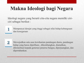 Makna Ideologi bagi Negara
Ideologi negara yang berarti cita-cita negara memilki ciriciri sebagai berikut :
Mempunyai derajat yang tinggi sebagai nilai hidup kebangsaan
dan kenegaraan

Mewujudkan satu asas kerohanian pandangan dunia, pandangan
hidup yang harus dipelihara , dikembangkan, diamalkan,
dilestarikan kepada generasi penerus bangsa, diperjuangkan, dan
dipertahankan.

 