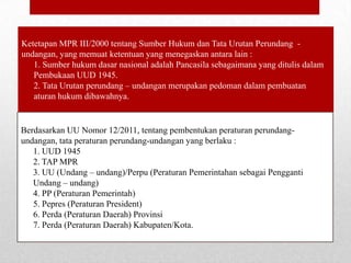 Ketetapan MPR III/2000 tentang Sumber Hukum dan Tata Urutan Perundang undangan, yang memuat ketentuan yang menegaskan antara lain :
1. Sumber hukum dasar nasional adalah Pancasila sebagaimana yang ditulis dalam
Pembukaan UUD 1945.
2. Tata Urutan perundang – undangan merupakan pedoman dalam pembuatan
aturan hukum dibawahnya.

Berdasarkan UU Nomor 12/2011, tentang pembentukan peraturan perundangundangan, tata peraturan perundang-undangan yang berlaku :
1. UUD 1945
2. TAP MPR
3. UU (Undang – undang)/Perpu (Peraturan Pemerintahan sebagai Pengganti
Undang – undang)
4. PP (Peraturan Pemerintah)
5. Pepres (Peraturan President)
6. Perda (Peraturan Daerah) Provinsi
7. Perda (Peraturan Daerah) Kabupaten/Kota.

 