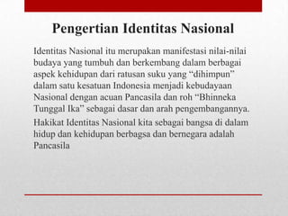 Pengertian Identitas Nasional
Identitas Nasional itu merupakan manifestasi nilai-nilai
budaya yang tumbuh dan berkembang dalam berbagai
aspek kehidupan dari ratusan suku yang “dihimpun”
dalam satu kesatuan Indonesia menjadi kebudayaan
Nasional dengan acuan Pancasila dan roh “Bhinneka
Tunggal Ika” sebagai dasar dan arah pengembangannya.
Hakikat Identitas Nasional kita sebagai bangsa di dalam
hidup dan kehidupan berbagsa dan bernegara adalah
Pancasila

 