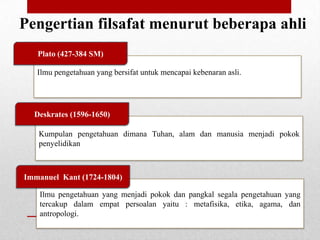 Pengertian filsafat menurut beberapa ahli
Plato (427-384 SM)
Ilmu pengetahuan yang bersifat untuk mencapai kebenaran asli.

Deskrates (1596-1650)
Kumpulan pengetahuan dimana Tuhan, alam dan manusia menjadi pokok
penyelidikan

Immanuel Kant (1724-1804)
Ilmu pengetahuan yang menjadi pokok dan pangkal segala pengetahuan yang
tercakup dalam empat persoalan yaitu : metafisika, etika, agama, dan
antropologi.

 