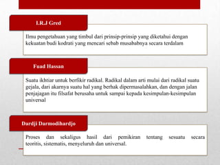 I.R.J Gred
Ilmu pengetahuan yang timbul dari prinsip-prinsip yang diketahui dengan
kekuatan budi kodrati yang mencari sebab musababnya secara terdalam

Fuad Hassan
Suatu ikhtiar untuk berfikir radikal. Radikal dalam arti mulai dari radikal suatu
gejala, dari akarnya suatu hal yang berhak dipermasalahkan, dan dengan jalan
penjajagan itu filsafat berusaha untuk sampai kepada kesimpulan-kesimpulan
universal

Dardji Darmodihardjo
Proses dan sekaligus hasil dari pemikiran
teoritis, sistematis, menyeluruh dan universal.

tentang

sesuatu

secara

 