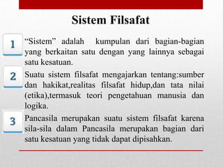 Sistem Filsafat
“Sistem” adalah kumpulan dari bagian-bagian
yang berkaitan satu dengan yang lainnya sebagai
satu kesatuan.
Suatu sistem filsafat mengajarkan tentang:sumber
dan hakikat,realitas filsafat hidup,dan tata nilai
(etika),termasuk teori pengetahuan manusia dan
logika.
Pancasila merupakan suatu sistem filsafat karena
sila-sila dalam Pancasila merupakan bagian dari
satu kesatuan yang tidak dapat dipisahkan.

 