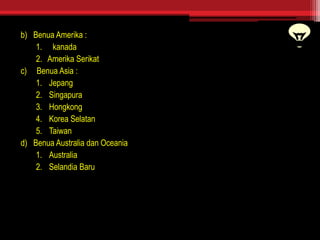 b) Benua Amerika :
1. kanada
2. Amerika Serikat
c) Benua Asia :
1. Jepang
2. Singapura
3. Hongkong
4. Korea Selatan
5. Taiwan
d) Benua Australia dan Oceania
1. Australia
2. Selandia Baru
 
