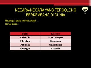 NEGARA-NEGARA YANG TERGOLONG
BERKEMBANG DI DUNIA
Beberapa negara tersebut adalah :
Benua Eropa :
Turki Kosovo
Polandia Montenegro
Ukraina Romania
Albania Makedonia
Georgia Kroasia
 