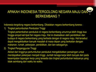 APAKAH INDONESIA TERGOLONG NEGARA MAJU DAN
BERKEMBANG ?
Indonesia tergolong negara berkembang. Dikatakan negara berkembang karena :
1) Tingkat pertumbuhan Penduduk Tinggi
Tingkat pertambahan penduduk di negara berkembang umumnya lebih tinggi dua
hingga empat kali lipat fari negara maju. Hal ini disebabkan oleh pendidikan dan
budaya di negara berkembang yang berbeda dengan di negara maju. Hal tersebut
dapat mengakibatkan banyak masalah di masa depan yang berkaitan dengan
makanan, rumah, pekerjaan, pendidikan, dan lain sebagainya.
2) Tingkat Pengangguran Tinggi
Akibat dari tingginya pertumbuhan penduduk mengakibatkan persaingan untuk
mendapatkan pekerjaan menjadi tinggi. Jumlah tenaga kerja lebih banyak dari pada
kesempatan lapangan kerja yang tersedia dan tingkat pertumbuhan keduanya yang
tidak seimbang dari waktu ke waktu.
 