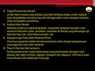 3) Tingkat Produktivitas Rendah
Jumlah faktor produksi yang terbatas yang tidak diimbangi dengan jumlah angkatan
kerja mengakibatkan lemahnya daya beli sehingga sektor usaha mengalami kesulitan
untuk meningkatkan produksinya.
4) Kualitas Hidup Rendah
Akibatnya rendahnya tingkat penghasilan, masyarakat mengalami kesulitan untuk
memenuhi kebutuhan pokok, pendidikan, kesehatan,dll. Benyak yang kekurangan gizi,
tidak bisa baca tulis, renta terkena penyakit, dsb.
5) Ketergantungan Pada Sektir Pertanian/Primer
Umumnya masyarakat adalah bermata pencaharian petani dengan ketergantungan
yang tinggi akan hasil sektor pertanian.
6) Pasar & Informasi tidak sempurna
Kondisi perekonomian negara berkembang kurang berkompetisi sehingga masih
dikuasai oleh usaha monopoli, oligopoli, monopsoni dan oligopsoni. Informasi di pasar
hanya dikuasai oleh sekelompok orang saja.
 