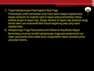 7) Tingkat ketergantungan Pada Angkatan Kerja Tinggi
Perbandingan jumlah pendudukan yang masuk dalam kategori angkatan kerja
dengan penduduk non angkatan kerja di negara sedang berkembang nilainya
berbeda dengan di negara maju. Dengan demikian di negara maju penduduk yangg
berada dalam usia nonproduktif lebih banyak bergantung pada yang masuk
angkatan kerja.
8) Ketergantungan Tinggi Pada perekonomian Eksternal Yang Rentan Negara
Berkembang umumnya memiliki ketergantungan tinggi pada perekonomian luar
negeri yang bersifat rentan akibat hanya mengandalkan ekspor komoditas primer
yang tidak menentu.
 