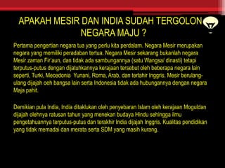 APAKAH MESIR DAN INDIA SUDAH TERGOLONG
NEGARA MAJU ?
Pertama pengertian negara tua yang perlu kita perdalam. Negara Mesir merupakan
negara yang memiliki peradaban tertua. Negara Mesir sekarang bukanlah negara
Mesir zaman Fir’aun, dan tidak ada sambungannya (satu Wangsa/ dinasti) tetapi
terputus-putus dengan dijatuhkannya kerajaan tersebut oleh beberapa negara lain
seperti, Turki, Mecedonia Yunani, Roma, Arab, dan terlahir Inggris. Mesir berulang-
ulang dijajah oeh bangsa lain serta Indonesia tidak ada hubungannya dengan negara
Maja pahit.
Demikian pula India, India ditaklukan oleh penyebaran Islam oleh kerajaan Moguldan
dijajah olehnya ratusan tahun yang menekan budaya Hindu sehingga ilmu
pengetahuannya terputus-putus dan terakhir India dijajah Inggris. Kualitas pendidikan
yang tidak memadai dan merata serta SDM yang masih kurang.
 