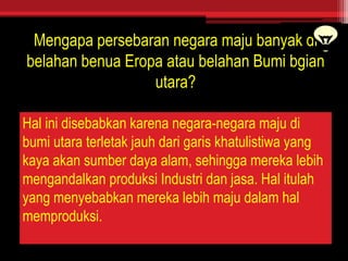 Mengapa persebaran negara maju banyak di
belahan benua Eropa atau belahan Bumi bgian
utara?
Hal ini disebabkan karena negara-negara maju di
bumi utara terletak jauh dari garis khatulistiwa yang
kaya akan sumber daya alam, sehingga mereka lebih
mengandalkan produksi Industri dan jasa. Hal itulah
yang menyebabkan mereka lebih maju dalam hal
memproduksi.
 