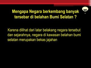 Mengapa Negara berkembang banyak
tersebar di belahan Bumi Selatan ?
Karena dilihat dari latar belakang negara tersebut
dan sejarahnya, negara di kawasan belahan bumi
selatan merupakan bekas jajahan
 