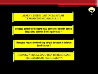 APAKAH MESIR DAN INDIA SUDAH
TERGOLONG NEGARA MAJU ?
Mengapa persebaran negara maju banyak di belahan benua
Eropa atau belahan Bumi bgian utara?
Mengapa Negara berkembang banyak tersebar di belahan
Bumi Selatan ?
NEGARA-NEGARA MAJU DAN BERKEMBANG
BERDASARKAN REGIONALNYA
 