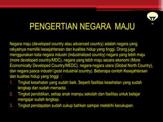PENGERTIAN NEGARA MAJU
Negara maju (developed country atau advanced country) adalah negara yang
rakyatnya memiliki kesejahteraan dan kualitas hidup yang tinggi. Orang juga
menggunakan kata negara industri (industrialized country) negara yang lebih maju
(more developed country/MDC), negara yang lebih maju secara ekonomi (More
Economically Developed Country/MEDC), negara-negara utara (Global North Country),
dan negara pasca industri (post industrial country). Beberapa contoh Kesejahteraan
dan kualitas hidup yang tinggi :
1. Tingkat kesehatan yang sudah baik. Seperti fasilitas kesehatan yang sudah
lengkap dan sudah memadai.
2. Tingkat pendidikan, setiap anak mampu sekolah dan fasilitas untuk belajar
mengajar sudah lengkap.
3. Tingkat pendapatan sudah cukup bahkan sampai melebihi kecukupan.
 