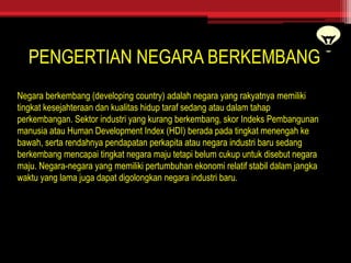 PENGERTIAN NEGARA BERKEMBANG
Negara berkembang (developing country) adalah negara yang rakyatnya memiliki
tingkat kesejahteraan dan kualitas hidup taraf sedang atau dalam tahap
perkembangan. Sektor industri yang kurang berkembang, skor Indeks Pembangunan
manusia atau Human Development Index (HDI) berada pada tingkat menengah ke
bawah, serta rendahnya pendapatan perkapita atau negara industri baru sedang
berkembang mencapai tingkat negara maju tetapi belum cukup untuk disebut negara
maju. Negara-negara yang memiliki pertumbuhan ekonomi relatif stabil dalam jangka
waktu yang lama juga dapat digolongkan negara industri baru.
 