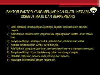 FAKTOR-FAKTOR YANG MENJADIKAN SUATU NEGARA
DISEBUT MAJU DAN BERKEMBANG
1) Latar belakang kondisi geografis,geologis, sejarah, kekayaan alam,dan luas
negara.
2) Ada/tidaknya bencana alam yang merusak lingkungan dan fasilitas umum secara
luas
3) Banyak/sedikitnya jumlah penduduk, pertumbuhan penduduk,dan usaha.
4) Kualitas pendidikan dan sumber daya manusia.
5) Ada/tidaknya gangguan keamanan, termasuk terorisme yang mengancam negara.
6) Banyak/sedikitnya modal dan teknologi dalam membangun negara.
7) Stabilitas politik dan ekonomi serta pertumbuhan ekonomi.
8) Hubungan internasional dengan negara lain.
 
