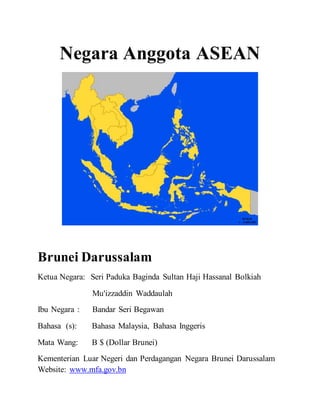 Negara Anggota ASEAN
Brunei Darussalam
Ketua Negara: Seri Paduka Baginda Sultan Haji Hassanal Bolkiah
Mu'izzaddin Waddaulah
Ibu Negara : Bandar Seri Begawan
Bahasa (s): Bahasa Malaysia, Bahasa Inggeris
Mata Wang: B $ (Dollar Brunei)
Kementerian Luar Negeri dan Perdagangan Negara Brunei Darussalam
Website: www.mfa.gov.bn
 