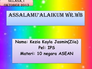 Selasa,1
Oktober 2013

AssAlAmu’AlAikum Wr.Wb

Nama: Kezia Kayla Jasmin(Ziia)
Pel: IPS
Materi: 10 negara ASEAN

 