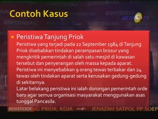    Peristiwa Tanjung Priok
    Peristiwa yang terjadi pada 12 September 1984 di Tanjung
    Priok disebabkan tindakan perampasan brosur yang
    mengkritik pemerintah di salah satu mesjid di kawasan
    tersebut dan penyerangan oleh massa kepada aparat.
    Peristiwa ini menyebabkan 9 orang tewas terbakar dan 24
    tewas oleh tindakan aparat serta kerusakan gedung-gedung
    di sekitarnya.
    Latar belakang peristiwa ini ialah dorongan pemerintah orde
    baru agar semua organisasi masyarakat menggunakan asas
    tunggal Pancasila.
 