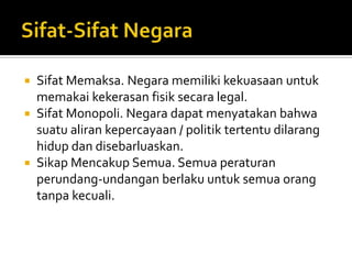  Sifat Memaksa. Negara memiliki kekuasaan untuk
  memakai kekerasan fisik secara legal.
 Sifat Monopoli. Negara dapat menyatakan bahwa
  suatu aliran kepercayaan / politik tertentu dilarang
  hidup dan disebarluaskan.
 Sikap Mencakup Semua. Semua peraturan
  perundang-undangan berlaku untuk semua orang
  tanpa kecuali.
 