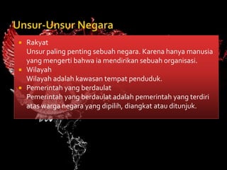    Rakyat
    Unsur paling penting sebuah negara. Karena hanya manusia
    yang mengerti bahwa ia mendirikan sebuah organisasi.
   Wilayah
    Wilayah adalah kawasan tempat penduduk.
   Pemerintah yang berdaulat
    Pemerintah yang berdaulat adalah pemerintah yang terdiri
    atas warga negara yang dipilih, diangkat atau ditunjuk.
 