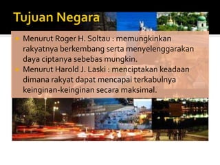  Menurut Roger H. Soltau : memungkinkan
  rakyatnya berkembang serta menyelenggarakan
  daya ciptanya sebebas mungkin.
 Menurut Harold J. Laski : menciptakan keadaan
  dimana rakyat dapat mencapai terkabulnya
  keinginan-keinginan secara maksimal.
 