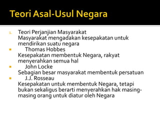 1.   Teori Perjanjian Masyarakat
     Masyarakat mengadakan kesepakatan untuk
     mendirikan suatu negara
      Thomas Hobbes
     Kesepakatan membentuk Negara, rakyat
     menyerahkan semua hal
      John Locke
     Sebagian besar masyarakat membentuk persatuan
      J.J. Rosseau
     Kesepakatan untuk membentuk Negara, tetapi
     bukan sekaligus berarti menyerahkan hak masing-
     masing orang untuk diatur oleh Negara
 