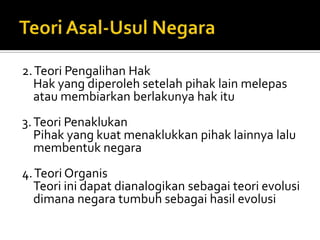 2. Teori Pengalihan Hak
   Hak yang diperoleh setelah pihak lain melepas
   atau membiarkan berlakunya hak itu
3. Teori Penaklukan
   Pihak yang kuat menaklukkan pihak lainnya lalu
   membentuk negara
4. Teori Organis
  Teori ini dapat dianalogikan sebagai teori evolusi
  dimana negara tumbuh sebagai hasil evolusi
 
