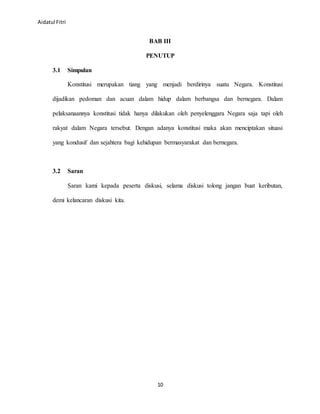 Aidatul Fitri
10
BAB III
PENUTUP
3.1 Simpulan
Konstitusi merupakan tiang yang menjadi berdirinya suatu Negara. Konstitusi
dijadikan pedoman dan acuan dalam hidup dalam berbangsa dan bernegara. Dalam
pelaksanaannya konstitusi tidak hanya dilakukan oleh penyelenggara Negara saja tapi oleh
rakyat dalam Negara tersebut. Dengan adanya konstitusi maka akan menciptakan situasi
yang kondusif dan sejahtera bagi kehidupan bermasyarakat dan bernegara.
3.2 Saran
Saran kami kepada peserta diskusi, selama diskusi tolong jangan buat keributan,
demi kelancaran diskusi kita.
 