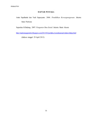 Aidatul Fitri
11
DAFTAR PUSTAKA
Amin Suprihatini dan Yudi Suparyanto. 2004. Pendidikan Kewarganegaraan. Jakarta:
Intan Pariwara
Supardan H.Dadang. 2007. Pengantar Ilmu Sosial. Jakarta: Bumi Aksara
http://mademegapratiwi.blogspot.com/2013/02/perilaku-konstitusional-dalam-hidup.html
(diakses tanggal 29 April 2013)
 