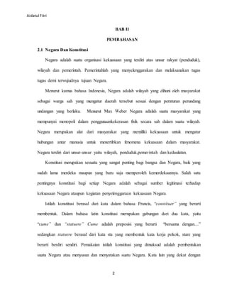 Aidatul Fitri
2
BAB II
PEMBAHASAN
2.1 Negara Dan Konstitusi
Negara adalah suatu organisasi kekuasaan yang terdiri atas unsur rakyat (penduduk),
wilayah dan pemerintah. Pemerintahlah yang menyelenggarakan dan melaksanakan tugas
tugas demi terwujudnya tujuan Negara.
Menurut kamus bahasa Indonesia, Negara adalah wilayah yang dihuni oleh masyarakat
sebagai warga sah yang mengatur daerah tersebut sesuai dengan peraturan perundang
undangan yang berlaku. Menurut Max Weber Negara adalah suatu masyarakat yang
mempunyai monopoli dalam penggunaankekerasan fisik secara sah dalam suatu wilayah.
Negara merupakan alat dari masyarakat yang memiliki kekuasaan untuk mengatur
hubungan antar manusia untuk menertibkan fenomena kekuasaan dalam masyarakat.
Negara terdiri dari unsur-unsur yaitu wilayah, penduduk,pemerintah dan kedaulatan.
Konstitusi merupakan sesuatu yang sangat penting bagi bangsa dan Negara, baik yang
sudah lama merdeka maupun yang baru saja memperoleh kemerdekaannya. Salah satu
pentingnya konstitusi bagi setiap Negara adalah sebagai sumber legitimasi terhadap
kekuasaan Negara ataupun kegiatan penyelenggaraan kekuasaan Negara.
Istilah konstitusi berasal dari kata dalam bahasa Prancis, “constituer” yang berarti
membentuk. Dalam bahasa latin konstitusi merupakan gabungan dari dua kata, yaitu
“cume” dan “statuere” Cume adalah preposisi yang berarti “bersama dengan…”
sedangkan statuere berasal dari kata sta yang membentuk kata kerja pokok, stare yang
berarti berdiri sendiri. Pemakaian istilah konstitusi yang dimaksud adalah pembentukan
suatu Negara atau menyusun dan menyatakan suatu Negara. Kata lain yang dekat dengan
 