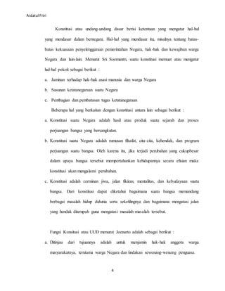 Aidatul Fitri
4
Konstitusi atau undang-undang dasar berisi ketentuan yang mengatur hal-hal
yang mendasar dalam bernegara. Hal-hal yang mendasar itu, misalnya tentang batas-
batas kekuasaan penyelenggaraan pemerintahan Negara, hak-hak dan kewajiban warga
Negara dan lain-lain. Menurut Sri Soemantri, suatu konstitusi memuat atau mengatur
hal-hal pokok sebagai berikut :
a. Jaminan terhadap hak-hak asasi manusia dan warga Negara
b. Susunan ketatanegaraan suatu Negara
c. Pembagian dan pembatasan tugas ketatanegaraan
Beberapa hal yang berkaitan dengan konstitusi antara lain sebagai berikut :
a. Konstitusi suatu Negara adalah hasil atau produk suatu sejarah dan proses
perjuangan bangsa yang bersangkutan.
b. Konstitusi suatu Negara adalah rumusan filsafat, cita-cita, kehendak, dan program
perjuangan suatu bangsa. Oleh karena itu, jika terjadi perubahan yang cukupbesar
dalam upaya bangsa tersebut mempertahankan kehidupannya secara efisian maka
konstitusi akan mengalami perubahan.
c. Konstitusi adalah cerminan jiwa, jalan fikiran, mentalitas, dan kebudayaan suatu
bangsa. Dari konstitusi dapat diketahui bagaimana suatu bangsa memandang
berbagai masalah hidup didunia serta sekelilingnya dan bagaimana mengatasi jalan
yang hendak ditempuh guna mengatasi masalah-masalah tersebut.
Fungsi Konsitusi atau UUD menurut Joenarto adalah sebagai berikut :
a. Ditinjau dari tujuannya adalah untuk menjamin hak-hak anggota warga
masyarakatnya, terutama warga Negara dan tindakan sewenang-wenang penguasa.
 