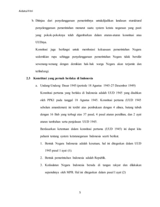 Aidatul Fitri
5
b. Ditinjau dari penyelanggaraan pemerinthnya untukdijadikan landasan sturuktural
penyelenggaraan pemerintahan menurut suatu system ketata negaraan yang pasti
yang pokok-pokoknya telah digambarkan dalam aturan-aturan konstitusi atau
UUDnya.
Konstitusi juga berfungsi untuk membatasi kekuasaan pemerintahan Negara
sedemikian rupa sehingga penyelenggaraan pemerintahan Negara tidak bersifat
sewenang-wenang dengan demikian hak-hak warga Negara akan terjamin dan
terlindungi.
2.3 Konstitusi yang pernah berlaku di Indonesia
a. Undang-Undang Dasar 1945 (periode 18 Agustus 1945-27 Desember 1949)
Konstitusi pertama yang berlaku di Indonesia adalah UUD 1945 yang disahkan
oleh PPKI pada tanggal 18 Agustus 1945. Konstitusi pertama (UUD 1945
sebelum amandemen) ini terdiri atas pembukaan dengan 4 alinea, batang tubuh
dengan 16 Bab yang terbagi atas 37 pasal, 4 pasal aturan peralihan, dan 2 ayat
aturan tambahan serta penjelasan UUD 1945.
Berdasarkan ketentuan dalam konstitusi pertama (UUD 1945) ini dapat kita
pahami tentang system ketatanegaraan Indonesia seerti berikut.
1. Bentuk Negara Indonesia adalah kesatuan, hal ini ditegaskan dalam UUD
1945 pasal 1 ayat (1).
2. Bentuk pemerintahan Indonesia adalah Republik.
3. Kedaulatan Negara Indonesia berada di tangan rakyat dan dilakukan
sepenuhnya oleh MPR. Hal ini ditegaskan dalam pasal I ayat (2)
 