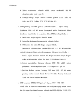Aidatul Fitri
6
4. Sistem pemerintahan Indonesia adalah system presidensial. Hal ini
ditegaskan dalam pasal 4 ayat (1)
5. Lembaga-lembaga Negara menurut konstitusi pertama (UUD 1945) ini
terdiri atas MPR, Presiden, DPA, DPR, BPK dan MA.
b. Undang-Undang Dasar RIS (periode 27 Desember 1949 - 17 Agustus 1950)
Berlakunya UUD RIS ini sebagai konsekuensi adanya kesepakatan dalam
keonferensi Meja Bundar. Isi kesepakatan dalam KMB ini sebagai berikut :
1. Didirikannya Negara republic Indonesia Serikat
2. Penyerahan kedaulatan kepada republic Indonesia Serikat
3. Didirikannya Uni antara RIS dengan kerajaan Belanda.
Berdasarkan ketentuan dalam konstitusi RIS atau UUD RIS ini dapat kita
pahami tentang perubahan system ketatanegaraan Indonesia seperti berikut :
1. Bentuk Negara Indonesia berubah dari Negara kesatuan menjadi Negara
serikat.hal ini dapat kita pahami dari bunyi UUD RIS pasal 1 ayat (1).
2. System pemerintahan Indonesia dibawah UUD RIS adalah system
parlementer. Hal ini ditegaskan dalam UUD RIS pasal 118 ayat (1).
3. Lembaga lembaga menurut konstitusi RIS atau UUD RIS ini adalah
presiden, menteri menteri, Senat, Dewan Perwakilan Rakyat, Mahkamah
Agung dan Dewan Pengawas Keuangan.
c. UUD sementara (UUDS) 1950 (periode 7 Agustus 1950 - 5 Juli 1959)
UUDS 1950 ini terdiri atas mukaddimah dan batang tubuh yang meliputi 6 bab
dan 160 pasal. Perubahan konstitusi Indonesia dari UUD RIS ke UUDS 1950
 