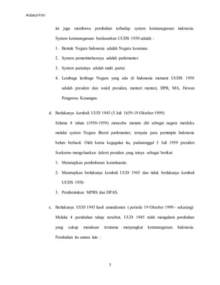 Aidatul Fitri
7
ini juga membawa perubahan terhadap system ketatanegaraan indonesia.
System ketatanegaraan berdasarkan UUDS 1950 adalah :
1. Bentuk Negara Indonesia adalah Negara kesatuan.
2. System pemerintahannya adalah parlementer.
3. System partainya adalah multi partai.
4. Lembaga lembaga Negara yang ada di Indonesia menurut UUDS 1950
adalah presiden dan wakil presiden, menteri menteri, DPR, MA, Dewan
Pengawas Keuangan.
d. Berlakunya kembali UUD 1945 (5 Juli 1659-19 Oktober 1999)
Selama 8 tahun (1950-1958) mencoba menata diri sebagai negara merdeka
melalui system Negara liberal parlementer, ternyata para pemimpin Indonesia
belum berhasil. Oleh karna kegagalan itu, padatamggal 5 Juli 1959 presiden
Soekarno mengeluarkan dekret presiden yang isinya sebagai berikut:
1. Menetapkan pembubaran konstituante.
2. Menetapkan berlakunya kembali UUD 1945 dan tidak berlakunya kembali
UUDS 1950.
3. Pembentukan MPRS dan DPAS.
e. Berlakunya UUD 1945 hasil amandemen ( periode 19 Oktober 1999 - sekarang)
Melalui 4 perubahan tahap tersebut, UUD 1945 telah mengalami perubahan
yang cukup mendasar terutama menyangkut ketatanegaraan Indonesia.
Perubahan itu antara lain :
 