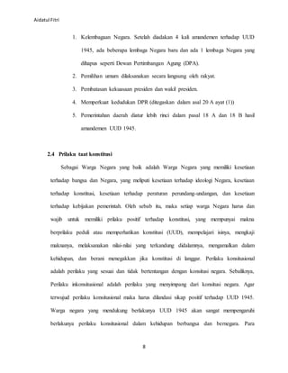 Aidatul Fitri
8
1. Kelembagaan Negara. Setelah diadakan 4 kali amandemen terhadap UUD
1945, ada beberapa lembaga Negara baru dan ada 1 lembaga Negara yang
dihapus seperti Dewan Pertimbangan Agung (DPA).
2. Pemilihan umum dilaksanakan secara langsung oleh rakyat.
3. Pembatasan kekuasaan presiden dan wakil presiden.
4. Memperkuat kedudukan DPR (ditegaskan dalam asal 20 A ayat (1))
5. Pemerintahan daerah diatur lebih rinci dalam pasal 18 A dan 18 B hasil
amandemen UUD 1945.
2.4 Prilaku taat konstitusi
Sebagai Warga Negara yang baik adalah Warga Negara yang memiliki kesetiaan
terhadap bangsa dan Negara, yang meliputi kesetiaan terhadap ideologi Negara, kesetiaan
terhadap konstitusi, kesetiaan terhadap peraturan perundang-undangan, dan kesetiaan
terhadap kebijakan pemerintah. Oleh sebab itu, maka setiap warga Negara harus dan
wajib untuk memiliki prilaku positif terhadap konstitusi, yang mempunyai makna
berprilaku peduli atau memperhatikan konstitusi (UUD), mempelajari isinya, mengkaji
maknanya, melaksanakan nilai-nilai yang terkandung didalamnya, mengamalkan dalam
kehidupan, dan berani menegakkan jika konstitusi di langgar. Perilaku konsitusional
adalah perilaku yang sesuai dan tidak bertentangan dengan konsitusi negara. Sebaliknya,
Perilaku inkonsitusional adalah perilaku yang menyimpang dari konsitusi negara. Agar
terwujud perilaku konsitusional maka harus dilandasi sikap positif terhadap UUD 1945.
Warga negara yang mendukung berlakunya UUD 1945 akan sangat mempengaruhi
berlakunya perilaku konsitusional dalam kehidupan berbangsa dan bernegara. Para
 