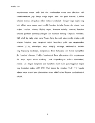 Aidatul Fitri
9
penyelenggaran negara wajib taat dan melaksanakan semua yang digariskan oleh
konsitusi.Demikian juga halnya warga negara harus taat pada konsitusi. Ketaatan
terhadap konsitusi diwujudkan dalam perilaku konsitusinal. Sebagai warga negara yang
baik adalah warga negara yang memiliki kesetiaan terhadap bangsa dan negara, yang
meliputi kesetiaan terhadap ideologi negara, kesetiaan terhadap konstitusi, kesetiaan
terhadap peraturan perundang-undangan, dan kesetiaan terhadap kebijakan pemerintah.
Oleh sebab itu, maka setiap warga Negara harus dan wajib untuk memiliki prilaku positif
terhadap konstitusi, yang mempunyai makna berperilaku peduli atau memperhatikan
konstitusi (UUD), mempelajari isinya, mengkaji maknanya, melaksanakan nilai-nilai
yang terjandung didalamnya, mengamalkan dalam kehidupan, dan berani menegakkan
jika konstitusi dilanggar. Perilaku konstitusional harus dilaksanakan oleh penyelenggara
dan warga negara secara seimbang. Untuk mengembangkan perilaku konstitusional,
pertama kali dengan mengetahui dan memahami aturan-aturan penyelenggaraan negara
yang teercantum dalam UUD 1945. Oleh karena itu, sosialisasi UUD 1945 kepada
seluruh warga negara harus dilaksanakan secara efektif melalui kegiatan pembelajaran di
sekolah.
 