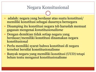 Negara Konsitusional
 adalah: negara yang berdasar atas suatu konstitusi/
memiliki konstitusi sebagai dasarnya bernegara
 Disamping itu konstitusi negara tsb haruslah memuat
gagasan mengenai konstitusionalisme
 Dengan demikian tidak setiap negara yang
berdasar/memiliki konstitusi dinamakan negara
konstitusional
 Perlu memiliki syarat bahwa konstitusi di negara
tersebut bersifat konstitusionalisme
 Banyak negara yang memiliki konstitusi (UUD) tetapi
belum tentu menganut konstitusionalisme
 